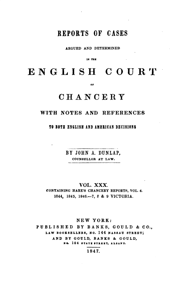 handle is hein.selden/rptscnhy0030 and id is 1 raw text is: 





         REPORTS OF    CASES


           ARGUED AND DETERMINED

                 IN hU


ENGLISH COURT

                  OF


         CHANCERY


    WITH NOTES AND REFERENCES


      TO BOTH ENGLISH AND AMERICAN DECIRIONS




           BY JOHN A. DUNLAP,
             COUNSELLOR AT LAW.




               VOL. XXX.
     CONTAINING HARE'S CHANCERY REPORTS, VOL. 4.
        1844, 1845, 1846.-7, 8 & 9 VICTORIA.




              NEW YORK:
  PUBLISHED BY BANKS, GOULD & CO.,
     LAW BOOKSELLERS, NO. 144 NASSAU STREET;
       AND BY GOULD, BANKS & GOULD,
          No. 104 BTATZ BTNZET, ALBANY.

                 1847.


