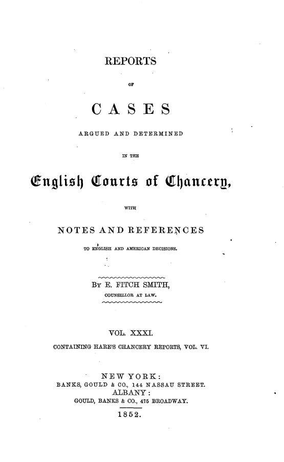 handle is hein.selden/rptscnhy0031 and id is 1 raw text is: 






   REPORTS


       OF



CASES


         ARGUED AND DETERMINED


                  IN THE



(wng1i-4 QTourts of Q         jancerg


                  WITH


NOTES AND REFERENCES

     TO ENGLISH AND AMERICAN DECISIONS.




       By E. FITCH SMITH,
         COUNSELLOR AT LAW.


           VOL. XXXI.

CONTAINING HARE'S CHANOERY REPORTS, VOL. VI.



         NEW YORK:
 BANKS, GOULD & CO., 144 NASSAU STREET.
            ALBANY:
    GOULD, BANKS & CO., 415 BROADWAY.

             1852.


