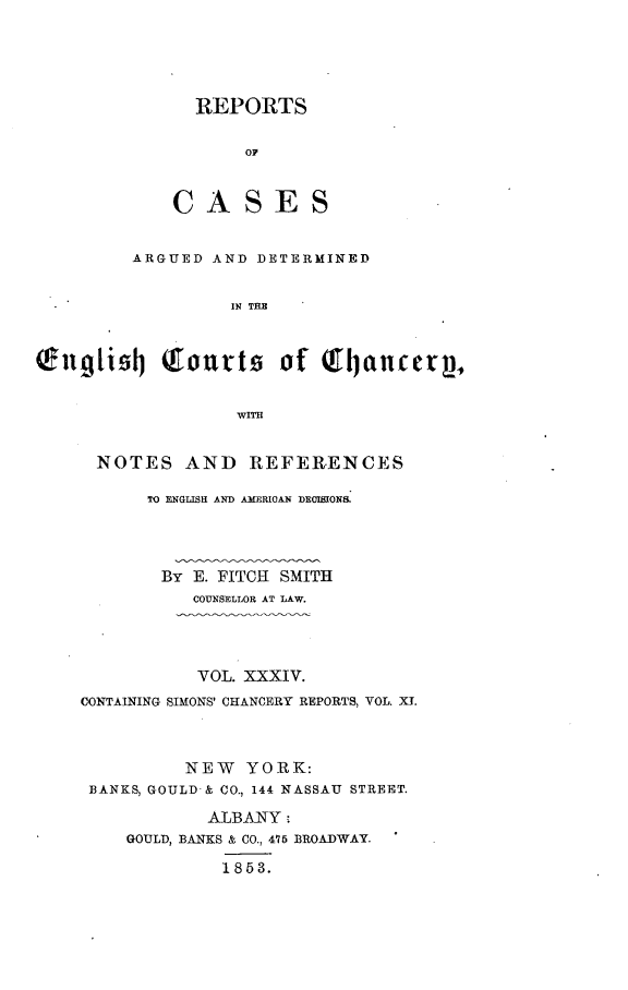 handle is hein.selden/rptscnhy0034 and id is 1 raw text is: 





  REPORTS


       O0



CASES


       ARGUED AND DETERMINED


                IN T H



ng1id  (courts of Q.tanceqp,


                WITH


NOTES AND REFERENCES

     TO ENGLISH AND AMRRICAN DECISION&




     By E. FITCH SMITH
         COUNSELLOR AT LAW.


           VOL. XXXIV.
CONTAINING SIMONS' CHANCERY REPORTS, VOL. XT.



          NEW YORK:
 BANKS, GOULD-& CO., 144 NASSAU STREET.

            ALBANY
    GOULD, BANKS & CO., 476 BROADWAY.

             1853.


