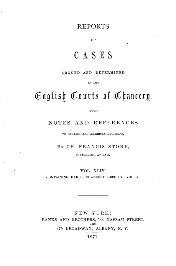 handle is hein.selden/rptscnhy0044 and id is 1 raw text is: 




REPORTS


    OF


ES


ARGUED AND DETERMINED

         IN THE


(lgliflj (oarlrt5 nf       tglautery.

                  WITH


    NOTES AND REFERENCES

         TO ENGLISH AND A ERICAN DECISIONS,


       By CII. FRANCIS STONE,

             COUNSELLOR AT LAW.



               VOL. XLIV.
    CONTAINING HARE'S CHANCERY REPORTS, VOL. X-








             NEW YORK:
  BANKS AND BROTHERS, 144 NASSAU STREET.
                  AND
       475 BROADWAY, ALBANY, N. Y.
                 1871.


