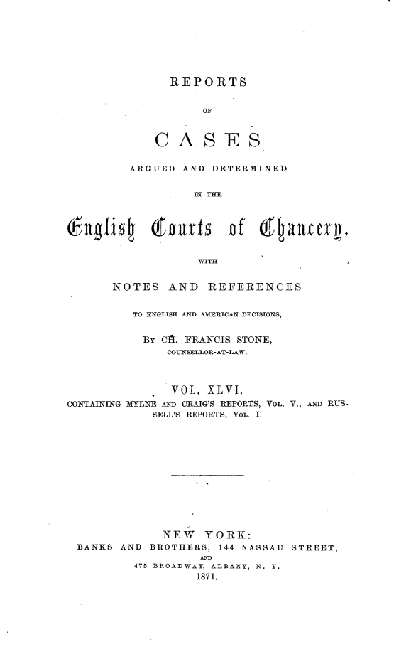 handle is hein.selden/rptscnhy0046 and id is 1 raw text is: 








              REPORTS


                   OF



            CASES


         ARGUED AND DETERMINED


                  IN THE




      Englsh t  nds    of  Qtancerg,


                  WITH


      NOTES   AND   REFERENCES


         TO ENGLISH AND AMERICAN DECISIONS,


           By CA. FRANCIS STONE,
              COUNSELLOR-AT-LAW.



              VOL.  XLVI.
CONTAINING MYLN-E AND CRAIG'S REPORTS, Vo. V., AND RUS-
            SELL'S REPORTS, VOL. I.













            NEW YORK:
 BANKS  AND BROTHERS, 144 NASSAU STREET,
                   AND
         475 BROADWAY, ALBANY, N. Y.
                  1871.


I


