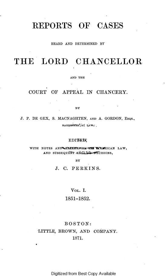 handle is hein.selden/rptscnhy0050 and id is 1 raw text is: 



REPORTS OF


CASES


            HEARD AND DETERMINED BY



THE LORD CHANCELLOR


                  AND THE


     COURT OF APPEAL IN CHANCERY.


                   BY

  J. P. DE GEX, S. MACNAGHTEN, AND A. GORDON, EsQs.,



                 EDITED1
     WITH NOTES ANV EtENOE  fWI[ Mk IEICAN LAW,
         AND SUBSEQUERT  Ea$ CISIONS,
                    BY


J. C. PERKINS.



     VOL. I.
   1851-1852.


         BOSTON:
'LITTLE, BROWN, AND COMPANY.
           1871.


Digitized from Best Copy Available


