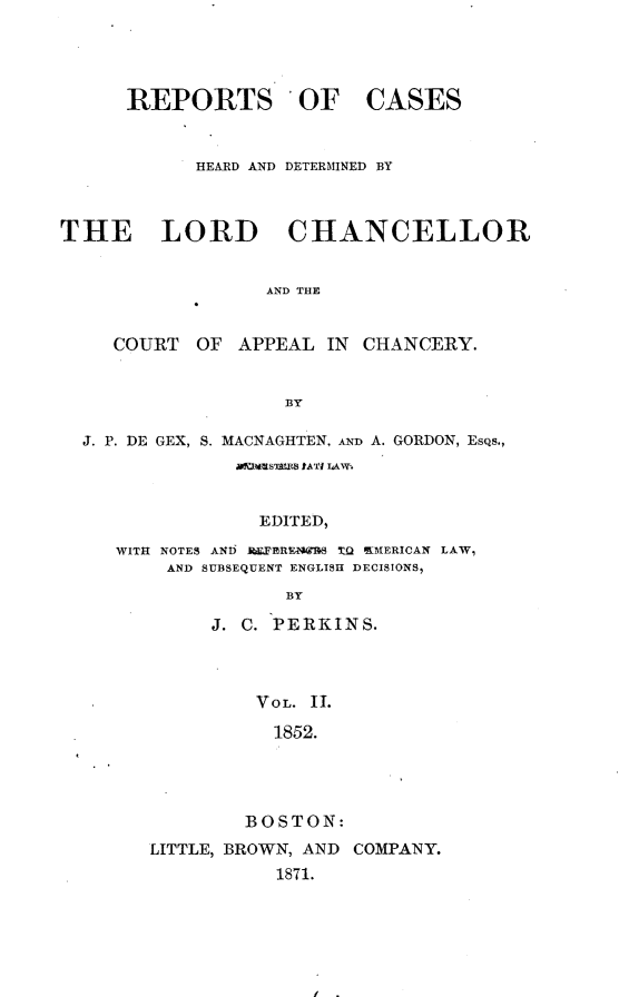 handle is hein.selden/rptscnhy0051 and id is 1 raw text is: 




REPORTS OF


CASES


            HEARD AND DETERMINED BY



THE LORD CHANCELLOR


                  AND THE


     COURT  OF APPEAL IN  CHANCERY.


                   BY

  J. P. DE GEX, S. MACNAGHTEN,  A A. GORDON, EsQs.,
               mrItsSA   IArT1 IANT.


                 EDITED,
     WITH NOTES AND ]hFRIN I4  T AOKIERICAN LAW,
         AND SUBSEQUENT ENGLISH DECISIONS,
                   BY

             J. C. PERKINS.



                 VOL. II.

                 1852.




                 BOSTON:


LITTLE, BROWN, AND COMPANY.
           1871.


i .


