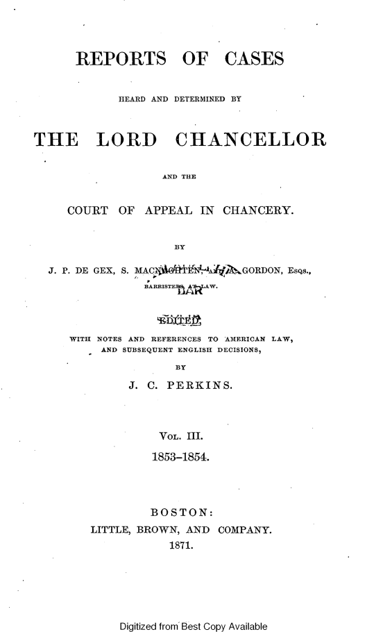 handle is hein.selden/rptscnhy0052 and id is 1 raw text is: 




REPORTS OF


CASES


            HEARD AND DETERMINED BY



THE LORD CHANCELLOR


                   AND THE


     COURT  OF  APPEAL  IN CHANCERY.


                    BY

  J. P. DE GEX, S. MACli   E4A2t&GORDON, EsQs.,
                BARRISTE1A W.




     WITH NOTES AND REFERENCES TO AMERICAN LAW,
          AND SUBSEQUENT ENGLISH DECISIONS,
                    BY


J. C. PERKINS.




    VOL. Ill.

    1853-1854.


         BOSTON:
LITTLE, BROWN, AND COMPANY.
           1871.


Digitized from Best Copy Available


