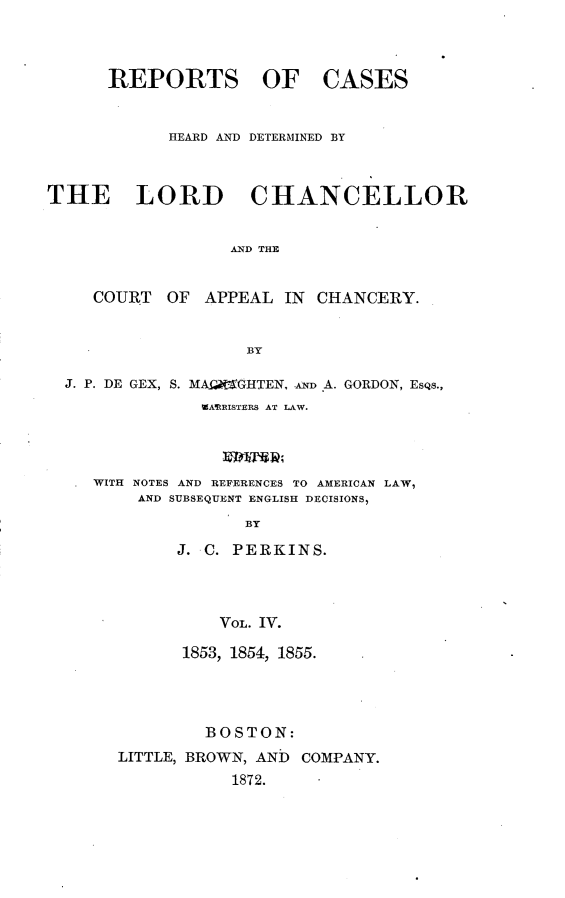 handle is hein.selden/rptscnhy0053 and id is 1 raw text is: 



REPORTS OF


CASES


            HEARD AND DETERMINED BY



THE LORD CHANCELLOR


                  AND THE


     COURT  OF APPEAL  IN  CHANCERY.


                    BY

  J. P. DE GEX, S. MArArGHTEN, AD .A. GORDON, Esqs.,
               WARRISTERS AT LAW.




     WITH NOTES AND REFERENCES TO AMERICAN LAW,
         AND SUBSEQUENT ENGLISH DECISIONS,
                   BY

             J. C. PERKINS.




                 VOL. IV.


      1853, 1854, 1855.




         BOSTON:
LITTLE, BROWN, AND COMPANY.
           1872.


