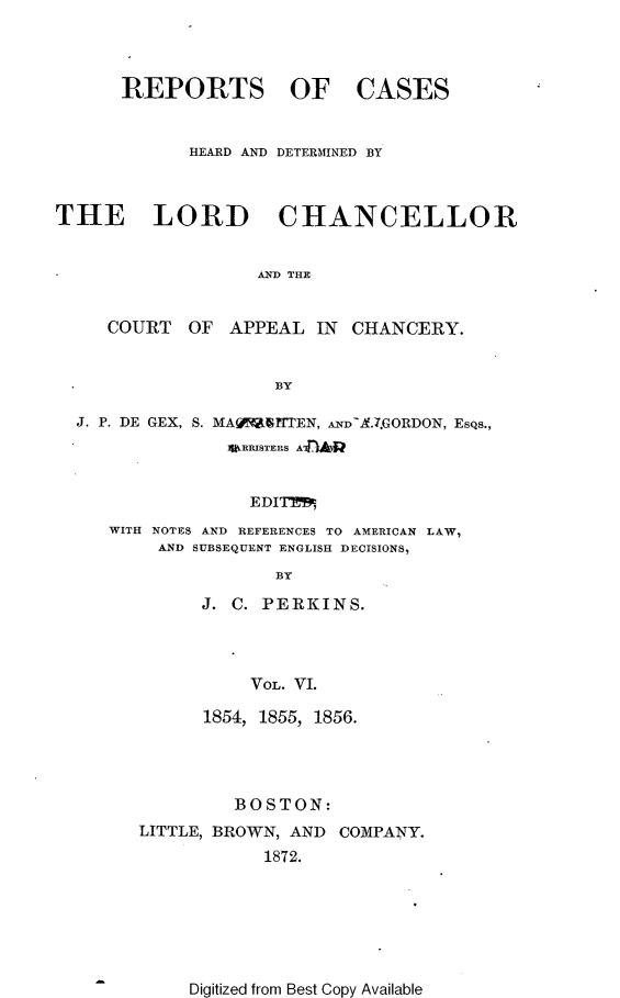 handle is hein.selden/rptscnhy0055 and id is 1 raw text is: 



REPORTS OF


CASES


             HEARD AND DETERMINED BY



THE LORD CHANCELLOR


                   AND THE


     COURT  OF  APPEAL  IN  CHANCERY.


                     BY

  J. P. DE GEX, S. MAY~iWHTEN, AND-L.7.GORDON, EsQs.,
                N1RRISTERS A


                  EDIT
     WITH NOTES AND REFERENCES TO AMERICAN LAW,
          AND SUBSEQUENT ENGLISH DECISIONS,
                     BY


J. C. PERKINS.



     VOL. VI.

1854, 1855, 1856.


         BOSTON:
LITTLE, BROWN, AND COMPANY.
            1872.


Digitized from Best Copy Available


