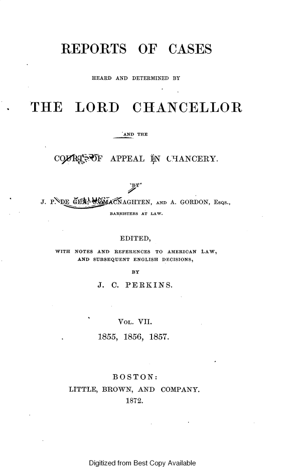 handle is hein.selden/rptscnhy0056 and id is 1 raw text is: 





REPORTS OF


CASES


             HEARD AND DETERMINED BY



THE LORD CHANCELLOR


                   AND THE


     C 9,e F APPEAL iN CHANCERY.




  J. PNDE 6'WACNAGHTEN,   AND A. GORDON, EsQs.,
                BARRISTERS AT LAW.


                  EDITED,
     WITH NOTES AND REFERENCES TO AMERICAN LAW,
          AND SUBSEQUENT ENGLISH DECISIONS,
                     BY


J. C. PERKINS.




    VOL. VII.

1855, 1856, 1857.


         BOSTON:
LITTLE, BROWN, AND COMPANY.
            1872.


Digitized from Best Copy Available


