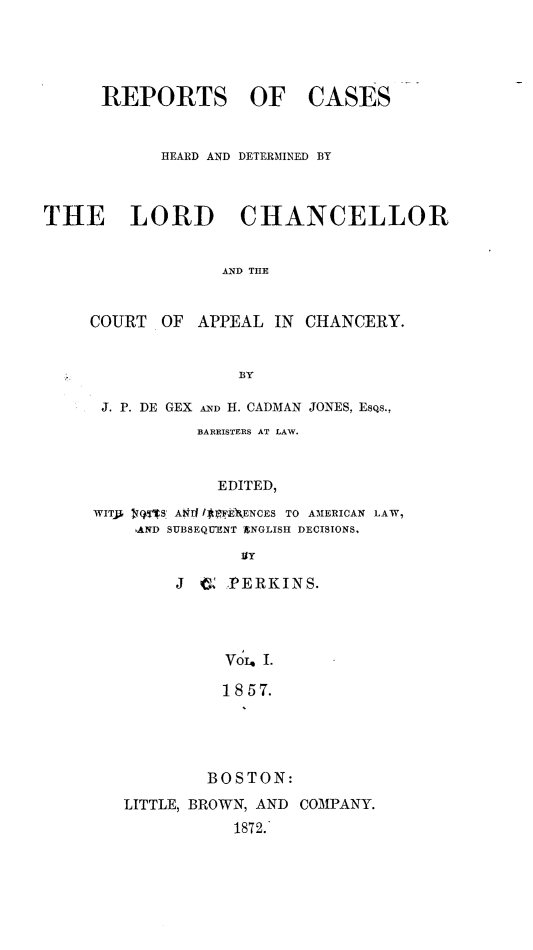handle is hein.selden/rptscnhy0058 and id is 1 raw text is: 





REPORTS OF


CASES


            HEARD AND DETERMINED BY



THE LORD CHANCELLOR


                  AND THE


     COURT  OF  APPEAL IN CHANCERY.


                    BY


J. P. DE GEX AND H. CADMAN JONES, EsQs.,
          BARRISTERS AT LAW.


             EDITED,

WITS ~QTS A911 1*rFE\ENCES TO AMERICAN LAW,
    AND SUBSEQTENT XNGLISH DECISIONS,

               gy


J G  PERKINS.




     VouI I.

     1857.





   BOSTON:


LITTLE, BROWN, AND COMPANY.
           1872.'


