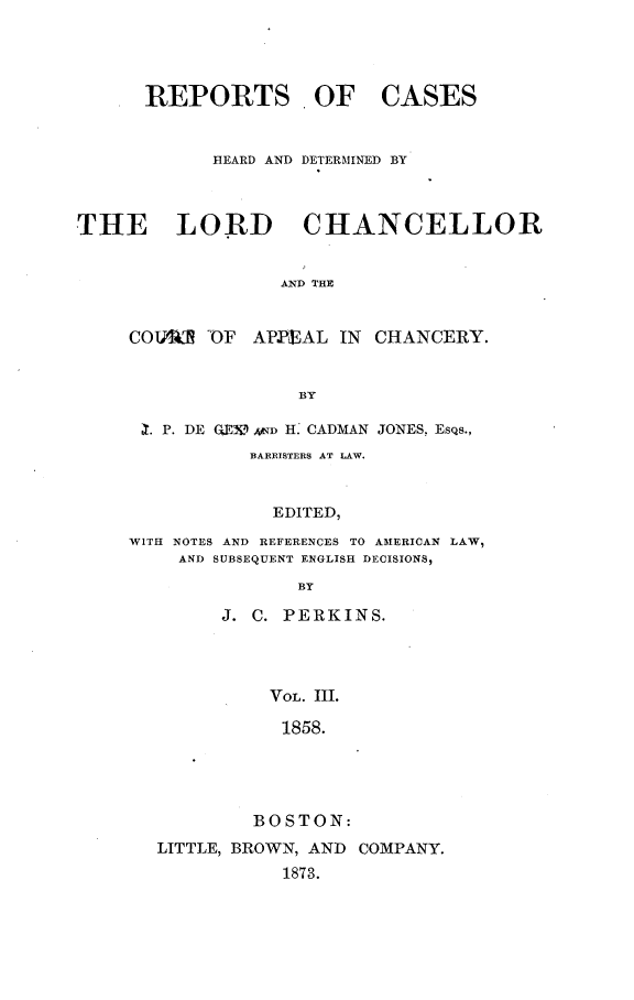 handle is hein.selden/rptscnhy0060 and id is 1 raw text is: 




      REPORTS OF CASES


            HEARD AND DETERMINED BY



THE LORD CHANCELLOR


                  AND THE


     COTE  'OF APPEAL  IN CHANCERY.


                   BY


X. P. DE GE3 an H. CADMAN JONES, EsQs.,
           BARRISTERS AT LAW.


             EDITED,

WITH NOTES AND REFERENCES TO AMERICAN LAW,
    AND SUBSEQUENT ENGLISH DECISIONS,
               BY

        J. C. PERKINS.




            VOL. III.

            1858.





            BOSTON:
  LITTLE, BROWN, AND COMPANY.
              1873.


