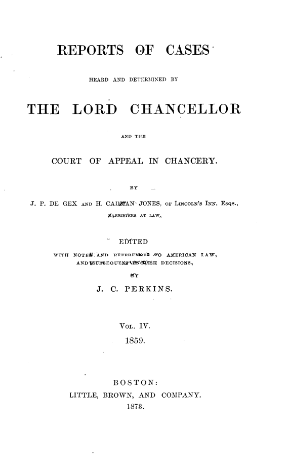 handle is hein.selden/rptscnhy0061 and id is 1 raw text is: 





      REPORTS OF CASES


            HEARD AND DETERMINED BY



THE LORD CHANCELLOR


                  AND THE


     COURT  OF  APPEAL  IN CHANCERY.


                    BY

 J. P. DE GEX AND H. CADTAN, JONES, oF LiNcorN's INN, Esas.,
                94RRIS hRS AT LAW.,


                  EDITED

     WITH NOTEM AND REFERP-wv IVO AMERICAN LAW,
          AND 1Ulf6EQUENJF.EW TSH DECISIONS,


              J. C. PERKINS.




                  VOL. IV.

                  1859.




                  BOSTON:
        LITTLE, BROWN, AND COMPANY.
                    1873.


