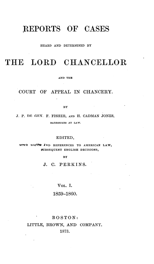handle is hein.selden/rptscnhy0062 and id is 1 raw text is: 





      REPORTS OF CASES


            HEARD AND DETERMINED BY



THE LORD CHANCELLOR


                  AND THE


     COURT  OF  APPEAL IN  CHANCERY.


                    BY

    J. P. DE GEX- F. FISHER, AND H. CADMAN JONES,
               BARRISTERS AT LAW.


                 EDITED,
     wtrf NolfWI AND REFERENCES TO AMERICAN LAW,
            ifUBSEQUENT ENGLISH DECISIONS,
                    BY

             J. C. PERKINS.




                  VOL. 1.

                1859-1860.




                BOSTON:
        LITTLE, BROWN, AND COMPANY.
                   1873.


