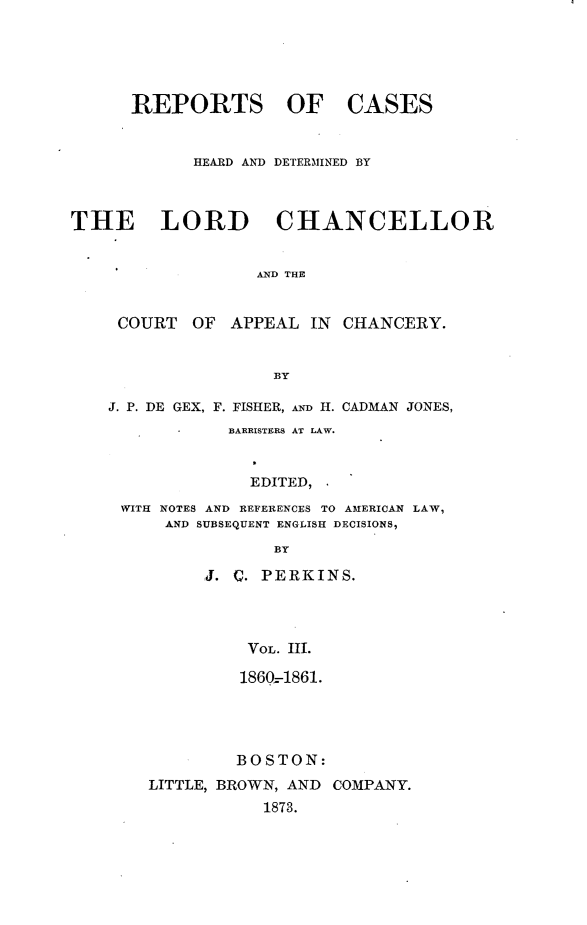 handle is hein.selden/rptscnhy0064 and id is 1 raw text is: 





REPORTS OF


CASES


            HEARD AND DETERMINED BY



THE LORD CHANCELLOR


                  AND THE


     COURT  OF  APPEAL  IN CHANCERY.


                    BY

    J. P. DE GEX, F. FISHER, AND H. CADMAN JONES,
               BARRISTERS AT LAW.


                  EDITED,
     WITH NOTES AND REFERENCES TO AMERICAN LAW,
         AND SUBSEQUENT ENGLISH DECISIONS,

                    BY

             J. C. PERKINS.




                 VOL. III.


         1860--1861.




         BOSTON:
LITTLE, BROWN, AND COMPANY.
           1873.


