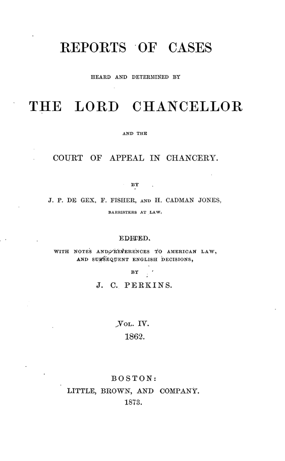 handle is hein.selden/rptscnhy0065 and id is 1 raw text is: 





      REPORTS - OF CASES


            HEARD AND DETERMINED BY



THE LORD CHANCELLOR


                  AND THE


     COURT  OF     APPEAL IN CHANCERY.


                    BY

    J. P. DE GEX, F. FISHER, AND H. CADMAN JONES,
               BARRISTERS AT LAW.


                 EDIEED.

     WITH NOTES AND 'R'E#ERENCES TO AMERICAN LAW,
         AND SUM EQPENT ENGLISH DECISIONS,

                    BY

             J. C. PERKINS.




                 ,VOL. TV.
                 1862.





                 BOSTON:
       LITTLE, BROWN, AND COMPANY.
                  1873.


