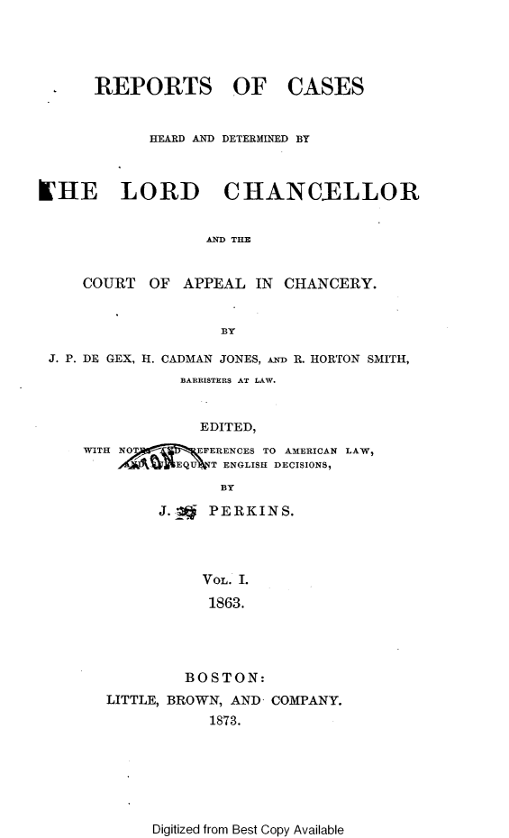 handle is hein.selden/rptscnhy0066 and id is 1 raw text is: 




REPORTS OF


CASES


            HEARD AND DETERMINED BY



LHE LORD CHANCELLOR


                  AND THE


     COURT  OF  APPEAL IN CHANCERY.


                    BY

 J. P. DE GEX, H. CADMAN JONES, AND R. HORTON SMITH,
               BARRISTERS AT LAW.


                 EDITED,
     WITH NOFERENCES TO   AMERICAN LAW,
            hV EQU T ENGLISH DECISIONS,
                    BY


      J. to PERKINS.




          VOL. 1.

          1863.




        BOSTON:
LITTLE, BROWN, AND COMPANY.
           1873.


Digitized from Best Copy Available


