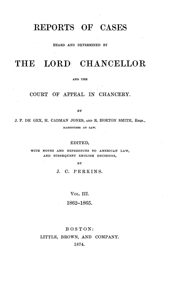 handle is hein.selden/rptscnhy0068 and id is 1 raw text is: 




      REPORTS OF CASES


            HEARD AND DETERMINED BY



THE LORD- CHANCELLOR


                   AND THE


     COURT  OF  APPEAL  IN CHANCERY.


                    BY

J. P. DE GEX, H. CADMAN JONES, AD R. HORTON SMITH, EsQs.,
                BARRISTERS AT LAW.


                  EDITED,
     WITH NOTES AND REFERENCES TO AMERICAN LAW,
         AND SUBSEQUENT ENGLISH DECISIONS,
                    BY

             J. C. PERKINS.




                  VOL. III.


         1862-1865.





         BOS TON:

LITTLE, BROWN, AND COMPANY.
           1874.


