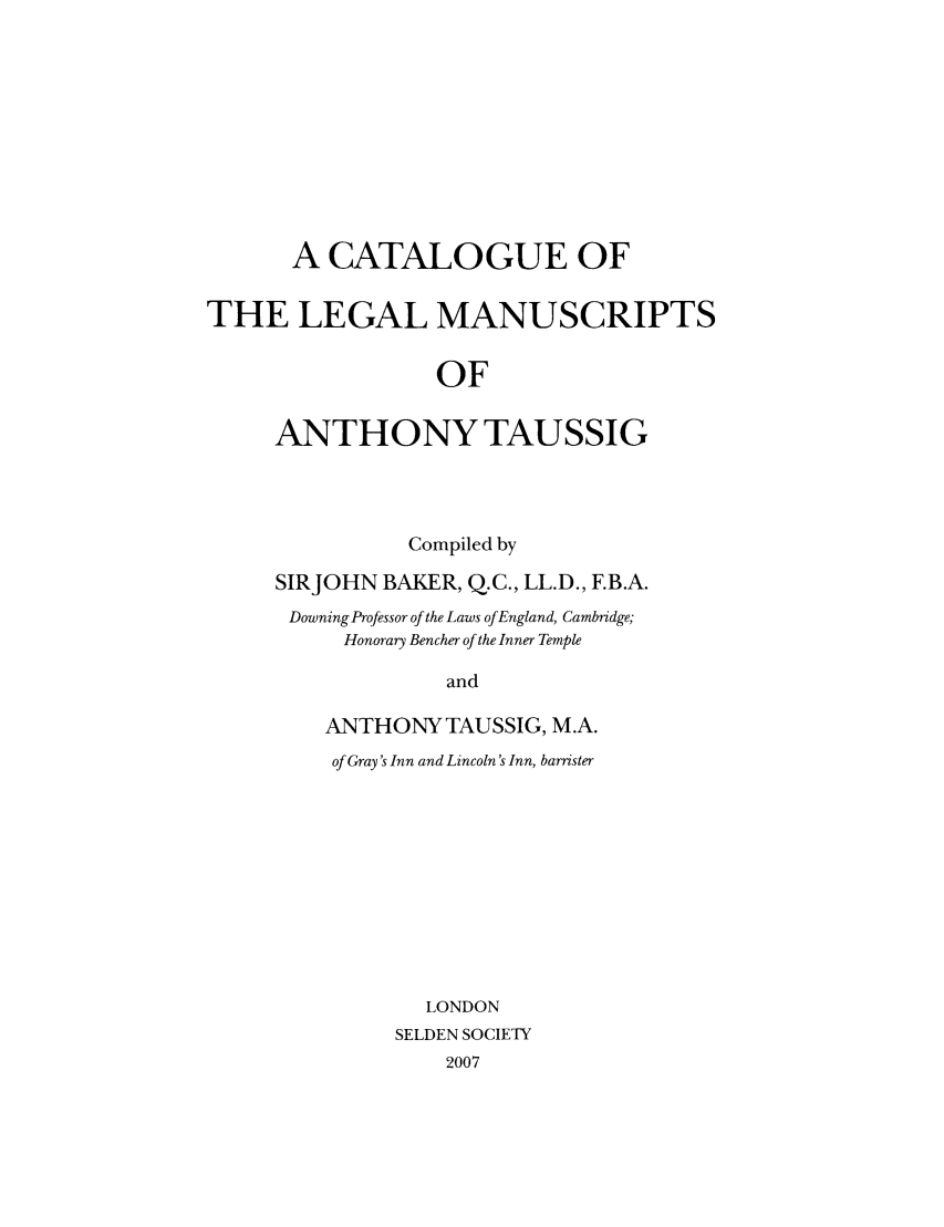 handle is hein.selden/sdnsp0015 and id is 1 raw text is: A CATALOGUE OF
THE LEGAL MANUSCRIPTS
OF
ANTHONY TAUSSIG

Compiled by
SIRJOHN BAKER, Q.C., LL.D., F.B.A.
Downing Professor of the Laws of England, Cambridge;
Honorary Bencher of the Inner Temple
and
ANTHONY TAUSSIG, M.A.
of Gray's Inn and Lincoln's Inn, barrister

LONDON
SELDEN SOCIETY
2007


