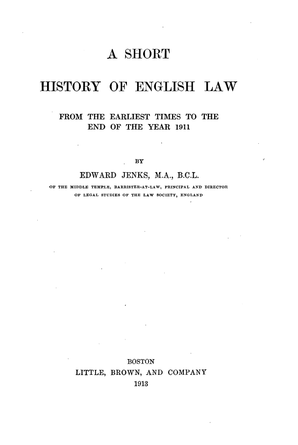 handle is hein.selden/shstee0001 and id is 1 raw text is: A SHORT
HISTORY OF ENGLISH LAW
FROM THE EARLIEST TIMES TO THE
END OF THE YEAR 1911
BY
EDWARD JENKS, M.A., B.C.L.
OF THE MIDDLE TEMPLE, BARRISTER-AT-LAW, PRINCIPAL AND DIRECTOR
OF LEGAL STUDIES OF THE LAW SOCIETY, ENGLAND
BOSTON
LITTLE, BROWN, AND COMPANY
1913


