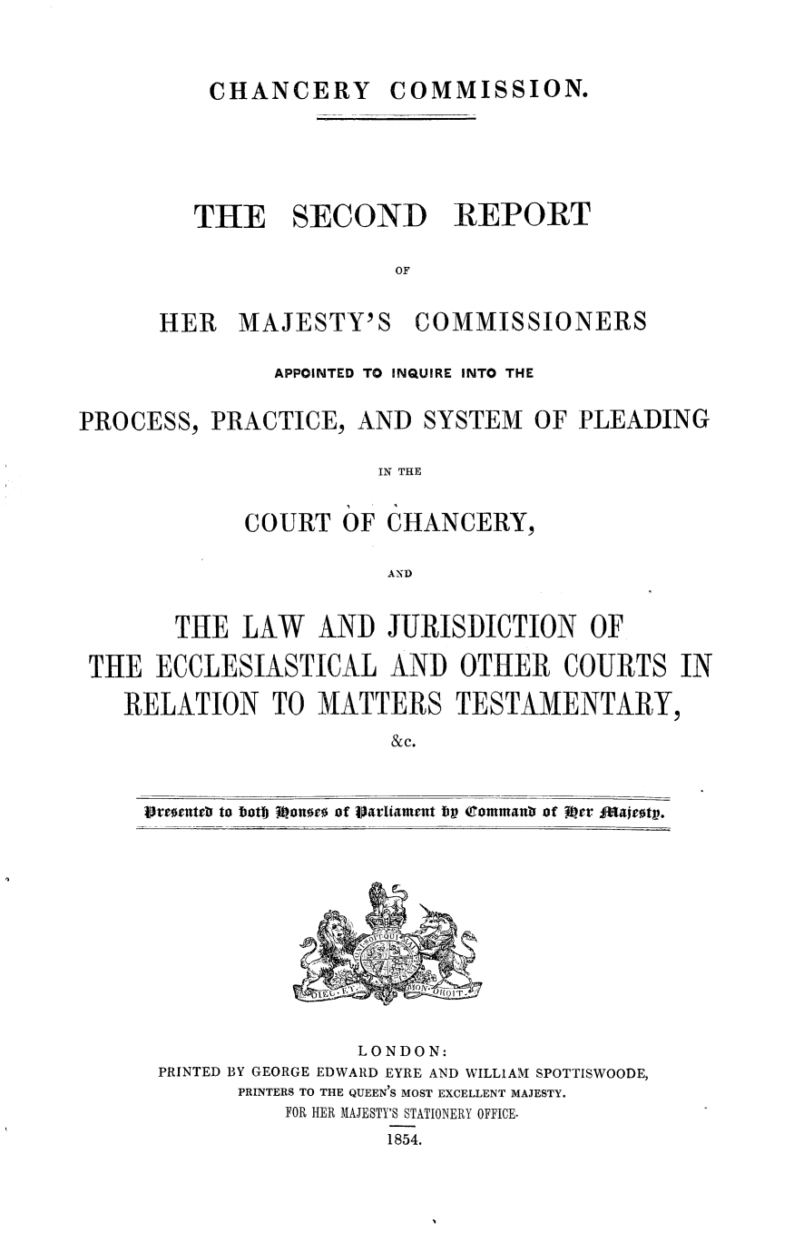 handle is hein.selden/srhmcai0001 and id is 1 raw text is: 




CHANCERY COMMISSION.


         THE SECOND REPORT


                         OF


      HER   MAJESTY'S COMMISSIONERS


               APPOINTED TO INQUIRE INTO THE


PROCESS,  PRACTICE,   AND  SYSTEM  OF  PLEADING


                       IN THE


             COURT   OF dHANCERY,


                        AN~D



       THE   LAW   AND  JURISDICTION OF

 THE  ECCLESIASTICAL AND OTHER COURTS IN

   RELATION TO MATTERS TESTAMENTARY,

                        & c.



     oresents to botlj omone of Varliament bp 4rommanb, of R1cr Fdafr0t.














                      LONDON:
      PRINTED BY GEORGE EDWARD EYRE AND WILLIAM SPOTTISWOODE,
            PRINTERS TO THE QUEEN'S MOST EXCELLENT MAJESTY.
                FOR HER MAJESTY'S STATIONERY OFFICE.
                        1854.


