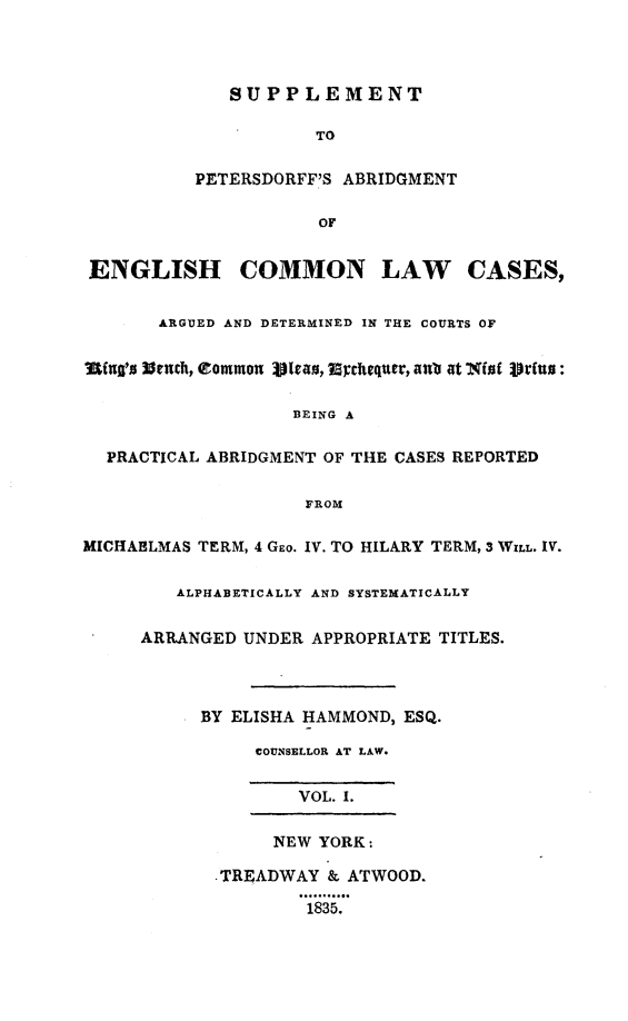 handle is hein.selden/suppdffe0001 and id is 1 raw text is: 




             SUPPLEMENT

                     TO

          PETERSDORFF'S ABRIDGMENT

                      OF


 ENGLISH COMMON LAW CASES,


       ARGUED AND DETERMINED IN THE COURTS OF


Iing's l3ench, Common 131vao, Mchequer, aulb at X(of 1Urfus:

                   BEING A

  PRACTICAL ABRIDGMENT OF THE CASES REPORTED

                    FROM

MICHAHLMAS TERM, 4 Gro. IV. TO HILARY TERM, 3 WILL. IV.

         ALPHABETICALLY AND SYSTEMATICALLY

     ARRANGED UNDER APPROPRIATE TITLES.




           BY ELISHA HAMMOND, ESQ.

                COUNSELLOR AT LAW.


                    VOL. I.

                 NEW YORK:

            .TREADWAY & ATWOOD.

                    1835.


