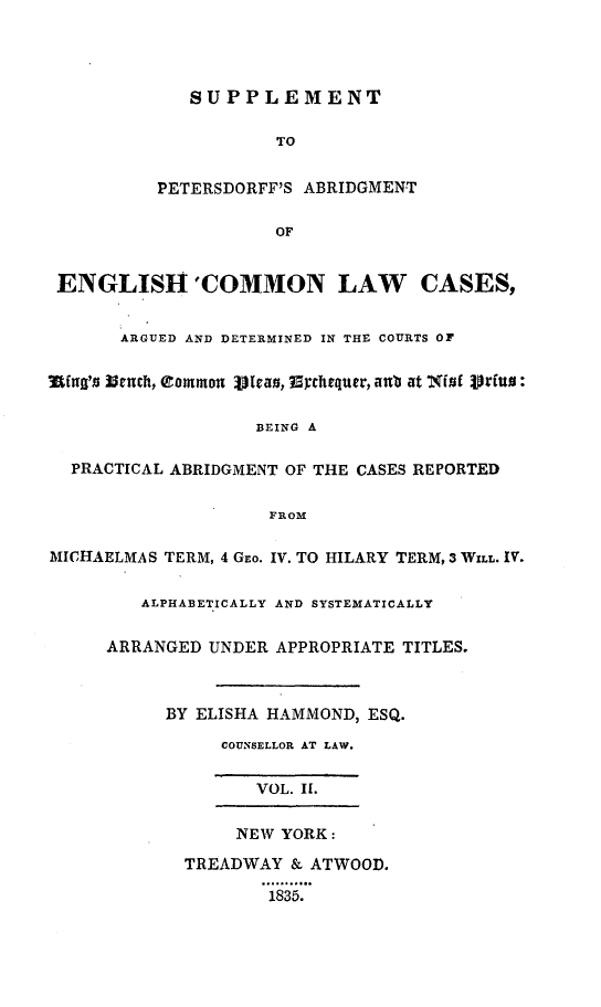 handle is hein.selden/suppdffe0002 and id is 1 raw text is: 




             SUPPLEMENT

                     TO


          PETERSDORFF'S ABRIDGMENT

                     OF


 ENGLISH'COMMON LAW CASES,


       ARGUED AND DETERMINED IN THE COURTS OF


IthigB 3rch, eIzmmon 11rao, Echequer, aubo at 'X(t( jVrfuu

                   BEING A

  PRACTICAL ABRIDGMENT OF THE CASES REPORTED

                    FROM

MICHAELMAS TERM, 4 GEo. IV. TO HILARY TERM, 3 WILL. IV.


         ALPHABETICALLY AND SYSTEMATICALLY

     ARRANGED UNDER APPROPRIATE TITLES.



           BY ELISHA HAMMOND, ESQ.
                COUNSELLOR AT LAW.


                   VOL. I.

                 NEW YORK:

             TREADWAY & ATWOOD.
                    1835.


