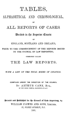 handle is hein.selden/tbach0001 and id is 1 raw text is: TABLES,
ALPHABETICAL AND CHRONOLOGICAL,
OF
ALL REPORTS OF CASES

Becibe in tbr '$1perior Cgourto
OF
ENGLAND, SCOTLAND AND IRELAND,

PRIOR TO THE COMMENCEMENT OF THE REPORTS ISSUED
BY THE COUNCIL OF LAW REPORTING,
COMMONLY CALLED
THE LAW REPORTS.
WITH A LIST OF THE USUAL MODES OF CITATION.
COMPILED UNDER THE DIRECTION OF THE COUNCIL
By ARTHUR CANE, ESQ.,
OF THE INNER TEMPLE, BARRISTER-AT-LAW.
l~rintrV an f VuIbIfbeo for tbe (ritucff of tab) iitortutg, t)V
WILLIAM CLOWES AND SONS, LIMITED,
27, FLEET STREET, E.C.
1895.


