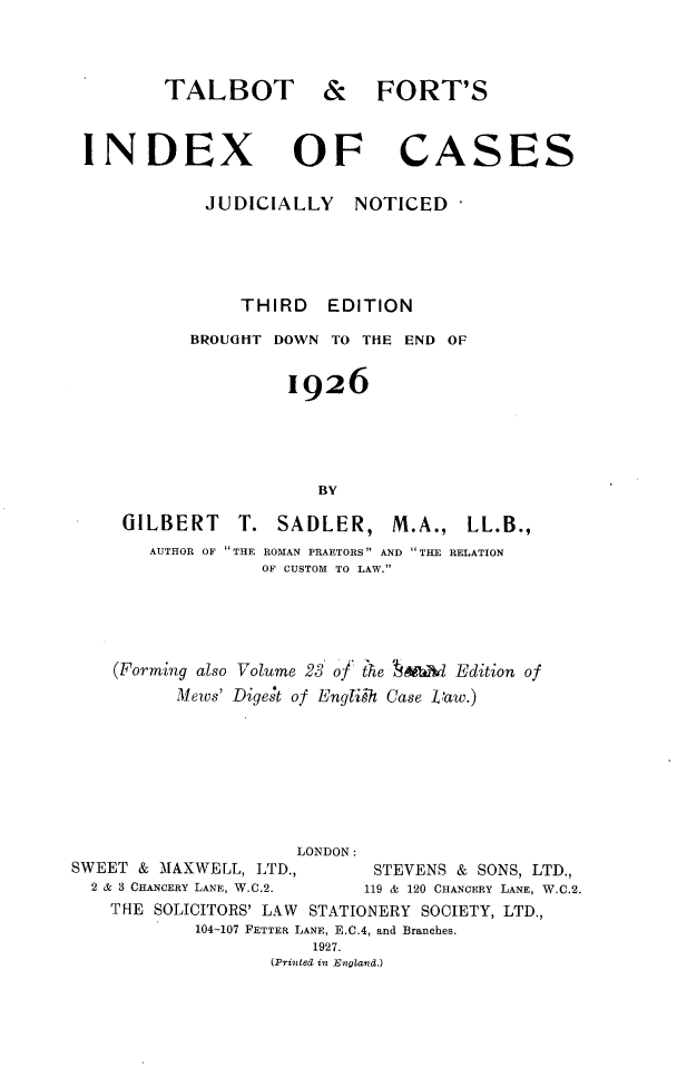 handle is hein.selden/tfixcjn0001 and id is 1 raw text is: 



        TALBOT



INDEX


   & FORT'S



OF CASES


JUDICIALLY NOTICED





     THIRD EDITION

BROUOHT DOWN TO THE END OF


         1926





            BY


GILBERT    T.  SADLER,    M.A.,  LL.B.,
   AUTHOR OF THE ROMAN PRAETORS AND THE RELATION
             OF CUSTOM TO LAW.


    (Forming also Volume 23 of the  &fb          Edition of
          Mews' Digest of English Case taw.)








                     LONDON:
SWEET & MAXWELL, LTD.,       STEVENS & SONS, LTD.,
  2 & 3 CHANCERY LANE, W.C.2.          119 & 120 CHANCERY LANE, W.C.2.
    THE SOLICITORS' LAW        STATIONERY SOCIETY, LTD.,
            104-107 FETTER LANE, E.C.4, and Branches.
                       1927.
                   (Printed in England.)


