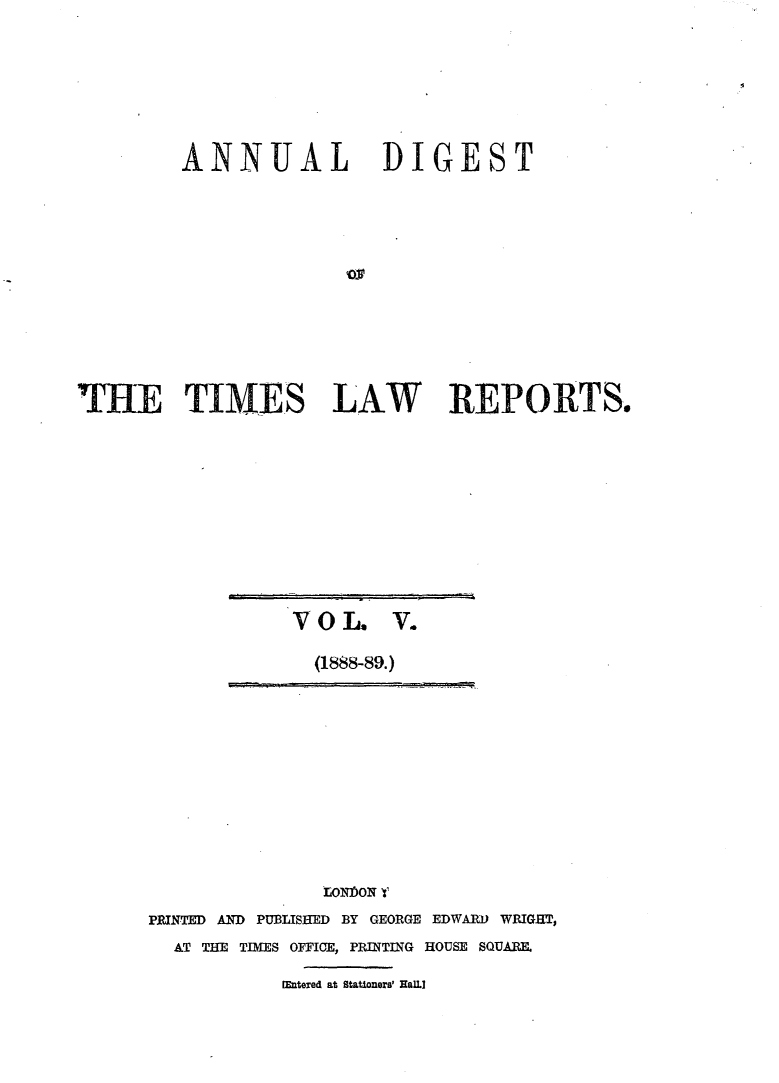 handle is hein.selden/tmlwr0005 and id is 1 raw text is: 







         ANNUAL DIGEST












MH rTIMES LAW REPORTS,.


VOL. V.
  (1888-89.)


               LONbON 1
PRINTED AND PUBISHED BY GEORGE EDWAR) WRIGHT,
  AT THE TIMES OFFICE, PRINTING HOUSE SQUA.I

           W~ntered at Stationers' HAILI



