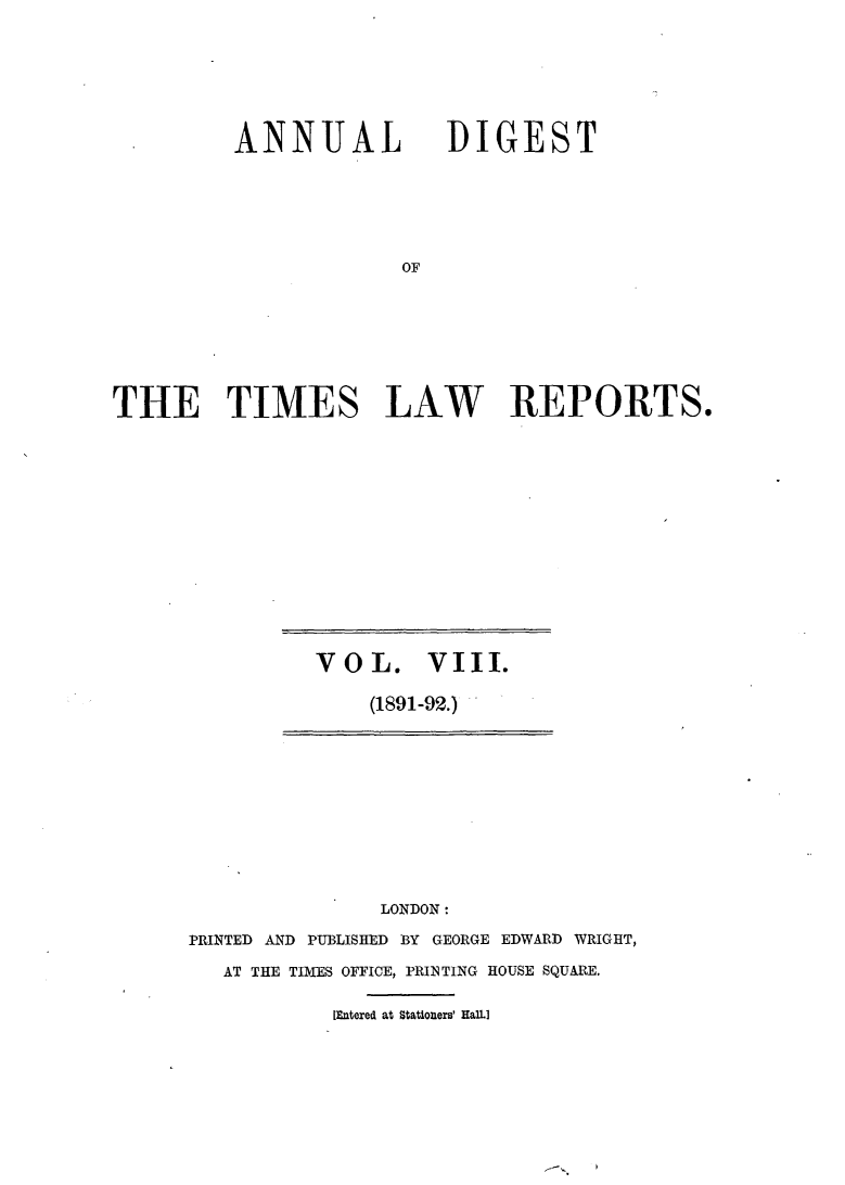 handle is hein.selden/tmlwr0008 and id is 1 raw text is: 




ANNUAL


DIGEST


THE TIMES LAW REPORTS.


VOL. VIII.
    (1891-92.)


               LONDON:
PRINTED AND PUBLISHED B3Y GEORGE EDWARD WRIGHT,
   AT THE TIMES OFFICE, PRIN TING HOUSE SQUARE.

           [Entered at Stationers' HalL]


