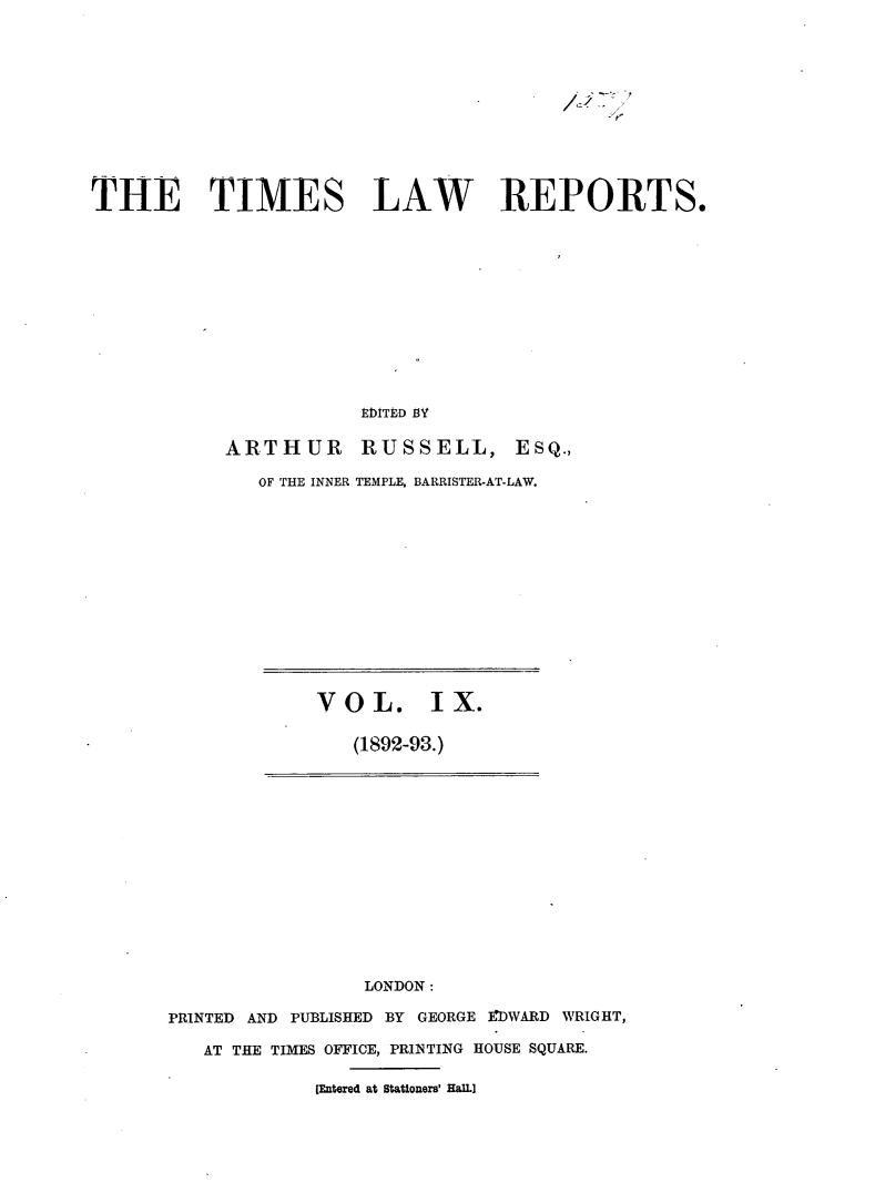 handle is hein.selden/tmlwr0009 and id is 1 raw text is: 












THE TIMES LAW REPORTS.












                        EDlITED flY


            ARTHUR RUSSELL, ESQ.,

               OF THE INNER TEMPLE, BARRISTER-AT-LAW.


VOL. IX.

   (1892-93.)


                 LONDON:

PRINTED AND PUBLISHED BY GEORGE EDWARD WRIGHT,

   AT THE TIMES OFFICE, PRINTING HOUSE SQUARE.

             [Entered at Stationers' Hall.]


