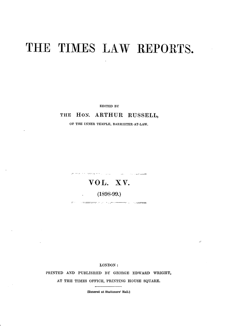 handle is hein.selden/tmlwr0015 and id is 1 raw text is: 










THE TIMES LAW REPORTS.












                       EDITED BY

           THE HON. ARTHUR RUSSELL,

              OF THE INNER TEMPLE, BARRISTER AT-LAW.














                    VOL. XV.

                       (1898-99.)
















                       LONDON:

      PRINTED AND PUBLISHED BY GEORGE EDWARD WRIGHT,

          AT THE TIMES OFFICE, PRLNTING HOUSE SQUARE.


                    [Entered at Stationers' Hall.)


