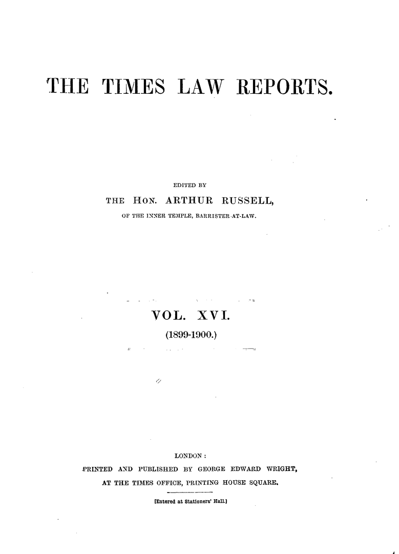handle is hein.selden/tmlwr0016 and id is 1 raw text is: 











THE TIMES LAW REPORTS.












                       EDITED BY

           THE HON. ARTHUR RUSSELL,

              OF THE INNER TEMPLE, BARRISTER AT-LAW.


             VOL. XVI.

               (1899-1900.)
















                 LONDON:

PRINTED AND PUBLISHED BY GEORGE EDWARD WRIGHT,

    AT THE TIMES OFFICE, PR[NTING HOUSE SQUARE.

             [Entered at Stationers' Hall.)


