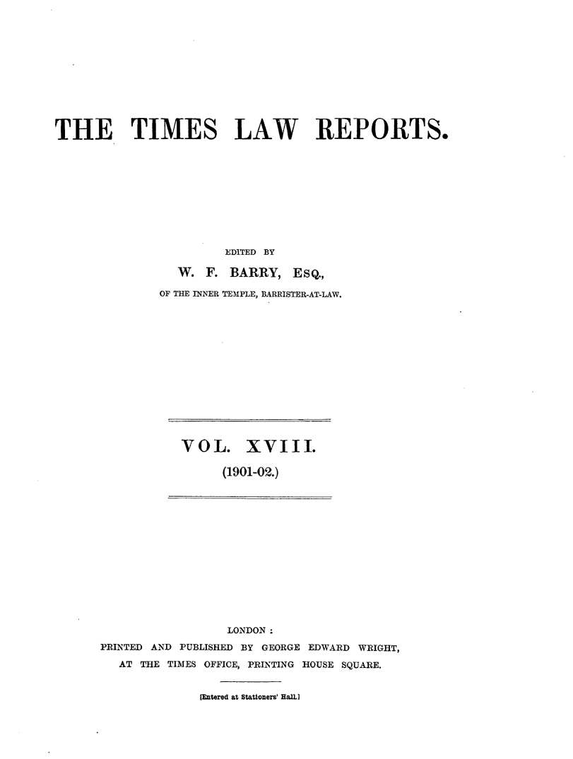 handle is hein.selden/tmlwr0018 and id is 1 raw text is: 












THE TIMES LAW REPORTS.











                       EDITED BY

                 W. F. BARRY, ESQ.,

              OF THE INNER TEMPLE, BARRISTER-AT-LAW.


VOL. XVIII.

      (1901-02.)


                 LONDON :
PRINTED AND PUBLISHED BY GEORGE EDWARD WRIGHT,

   AT THE TIMES OFFICE, PRINTING HOUSE SQUARE.


              [Entered at Stationers' HaBL


