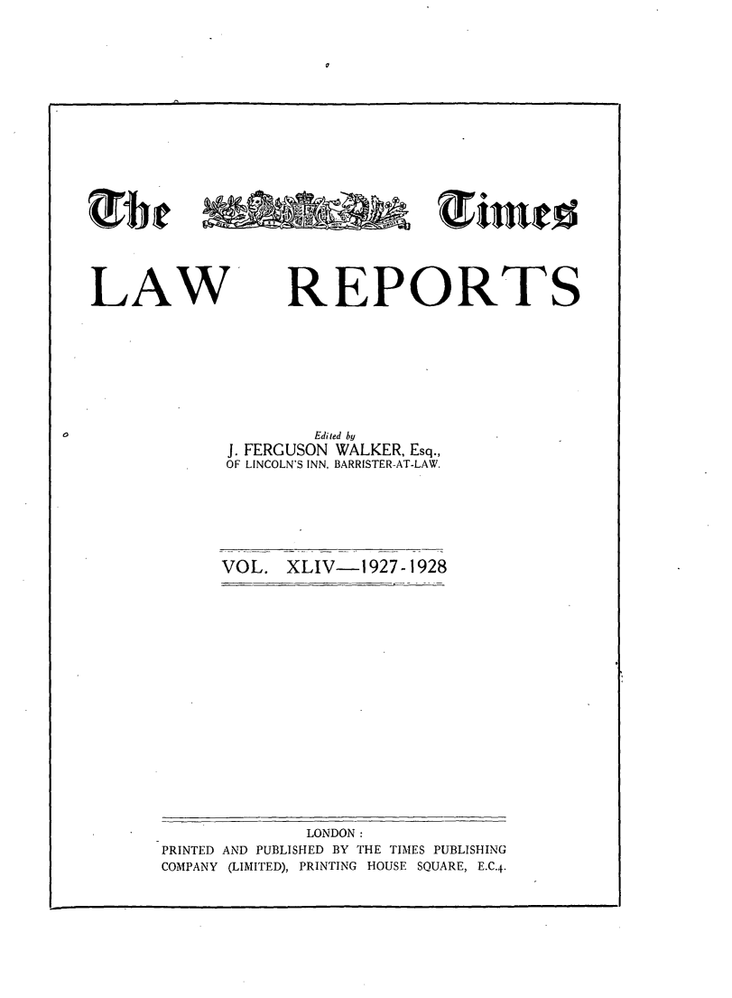 handle is hein.selden/tmlwr0044 and id is 1 raw text is: 















mail.0


LAW


REPORTS


        Edited by
J. FERGUSON WALKER, Esq.,
OF LINCOLN'S INN, BARRISTER-AT-LAW.


VOL.  XLIV-1927-1928


              LONDON:
PRINTED AND PUBLISHED BY THE TIMES PUBLISHING
COMPANY (LIMITED), PRINTING HOUSE SQUARE, E.C.4-


0



