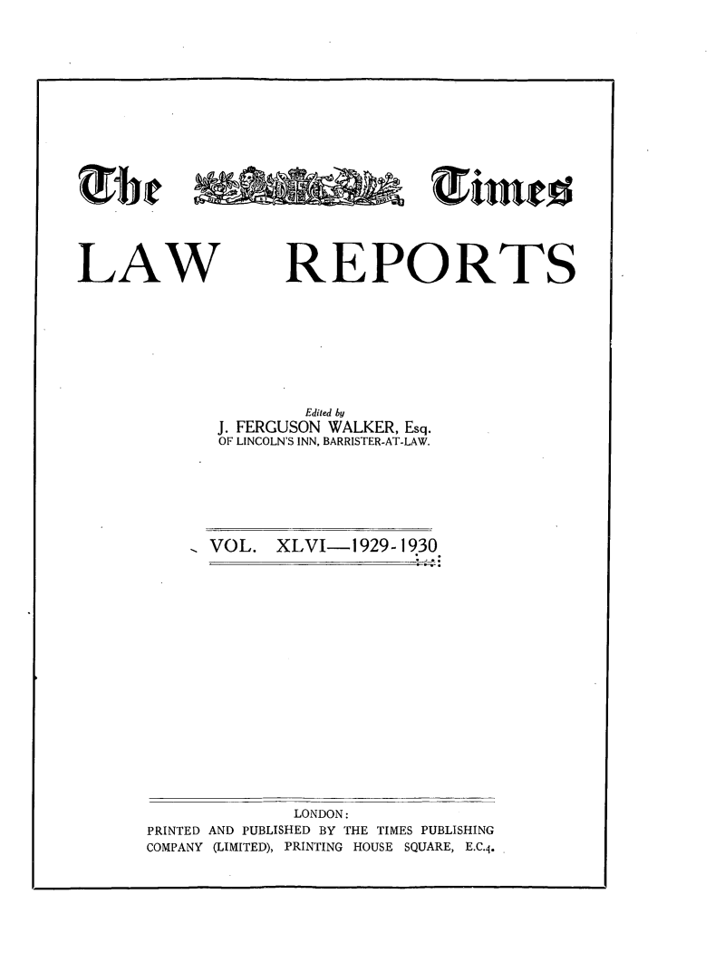 handle is hein.selden/tmlwr0046 and id is 1 raw text is: 












GJ~~ ~m'


LAW


REPORTS


        Edited by
J. FERGUSON WALKER, Esq.
OF LINCOLN'S INN, BARRISTER-AT-LAW.


VOL.  XLVI-1929-1930


              LONDON:
PRINTED AND PUBLISHED BY THE TIMES PUBLISHING
COMPANY (LIMITED), PRINTING HOUSE SQUARE, E.C.4.


