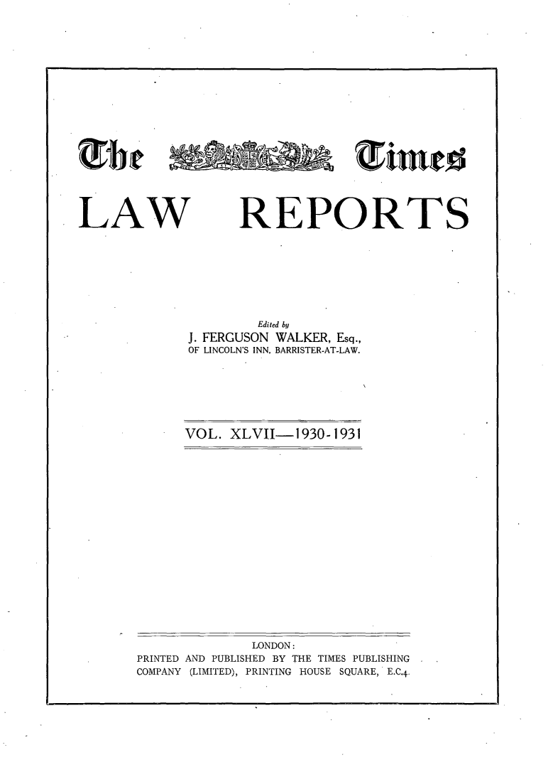 handle is hein.selden/tmlwr0047 and id is 1 raw text is: 











mie  ininl


LAW


REPORTS


        Edited by
J. FERGUSON WALKER, Esq.,
OF LINCOLN'S INN, BARRISTER-AT-LAW.


VOL. XLVII-1930-1931


             LONDON:
PRINTED AND PUBLISHED BY THE TIMES PUBLISHING
COMPANY (LIMITED), PRINTING HOUSE SQUARE, E.C.4.


