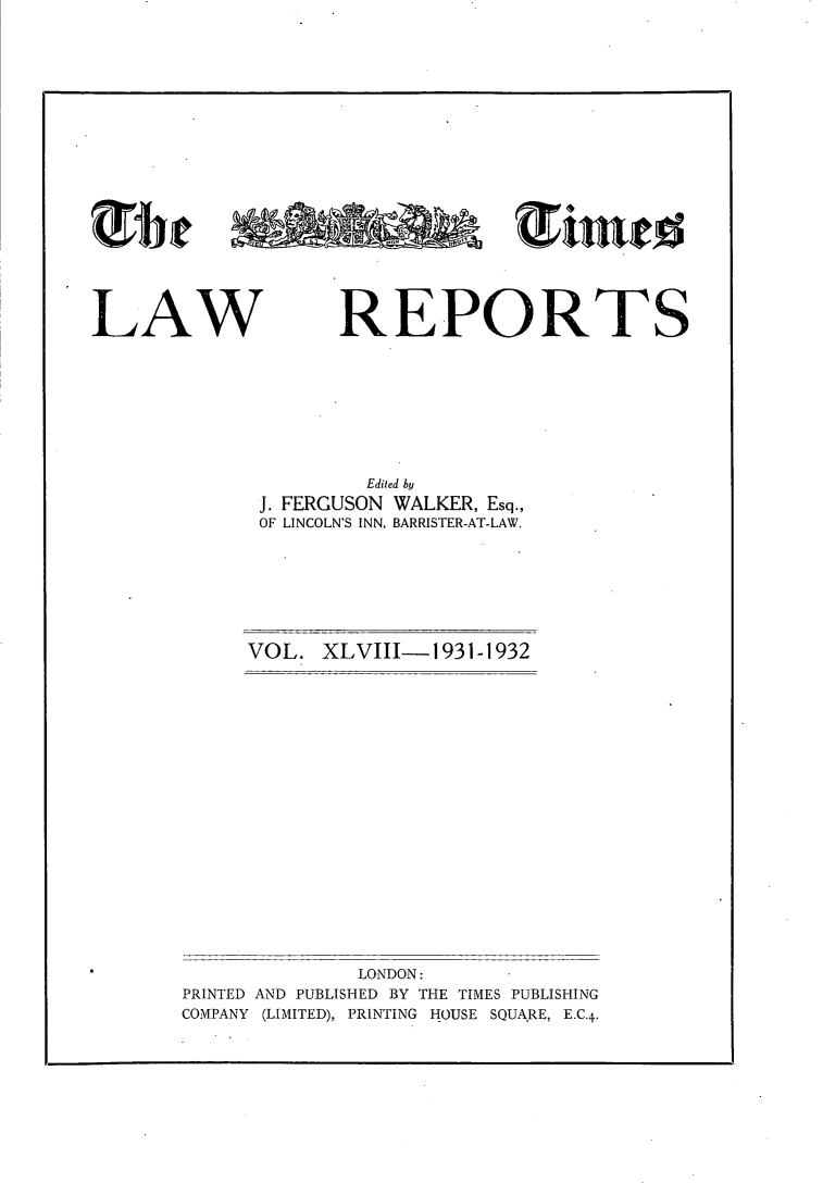 handle is hein.selden/tmlwr0048 and id is 1 raw text is: 




















LAW REPORTS









                      Edited by
              J. FERGUSON WALKER, Esq.,
              OF LINCOLN'S INN, BARRISTER-AT-LAW.


VOL.  XLVIII-1931-1932


              LONDON:
PRINTED AND PUBLISHED BY THE TIMES PUBLISHING
COMPANY (LIMITED), PRINTING HOUSE SQUA.RE, E.C.4-


