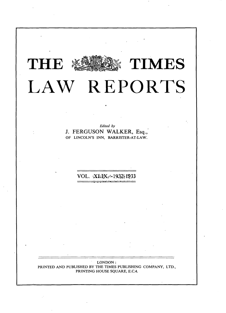 handle is hein.selden/tmlwr0049 and id is 1 raw text is: 















THE                       TIMES





LAW REPORTS







                   Edited by
          J. FERGUSON WALKER, Esq.,
          OF LINCOLN'S INN, BARRISTER-AT-LAW.


VOL. -XLIX1932:4l933


               LONDON:
PRINTED AND PUBLISHED BY THE TIMES PUBLISHING COMPANY, LTD.,
          PRINTING HOUSE SQUARE, E.C.4.


