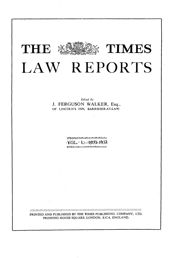handle is hein.selden/tmlwr0050 and id is 1 raw text is: 











THE                        TIMES




LAW REPORTS






                   Edited by
          J. FERGUSON WALKER, Esq.,
          OF LINCOLN'S INN, BARRISTER-AT-LAW.


~YflL. L~-~9334~34


PRINTED AND PUBLISHED BY THE TIMES PUBLISHING COMPANY, LTD.
    PRINTING HOUSE SQUARE, LONDON, E.C.4, ENGLAND.


