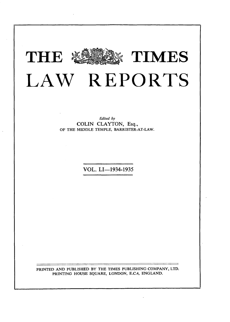 handle is hein.selden/tmlwr0051 and id is 1 raw text is: 









THE                         TIMES


LAW


REPORTS


          Edited by
    COLIN CLAYTON, Esq.,
OF THE MIDDLE TEMPLE, BARRISTER-AT-LAW.


VOL. LI-1934-1935


PRINTED AND PUBLISHED BY THE TIMES PUBLISHING COMPANY, LTD.
    PRINTING HOUSE SQUARE, LONDON, E.C.4, ENGLAND.


