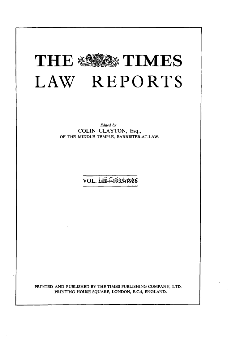 handle is hein.selden/tmlwr0052 and id is 1 raw text is: 









THE %% b TIMES


LAW


REPORTS


          Edited by
     COLIN CLAYTON, Esq.,
OF THE MIDDLE TEMPLE, BARRISTER-AT-LAW.


VOL. L  1 31936


PRINTED AND PUBLISHED BY THE TIMES PUBLISHING COMPANY, LTD.
     PRINTING HOUSE SQUARE, LONDON, E.C.4, ENGLAND.


