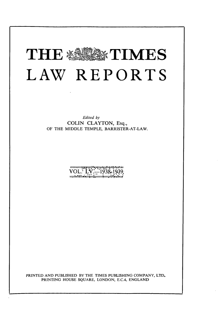 handle is hein.selden/tmlwr0055 and id is 1 raw text is: 










THE FA                TIMES



LAW REPORTS







               Edited by
           COLIN CLAYTON, Esq.,
     OF THE MIDDLE TEMPLE, BARRISTER-AT-LAW.


VOL.. LV.-93a-l9.,


PRINTED AND PUBLISHED BY THE TIMES PUBLISHING COMPANY, LTD.
    PRINTING HOUSE SQUARE, LONDON, E.C.4, ENGLAND



