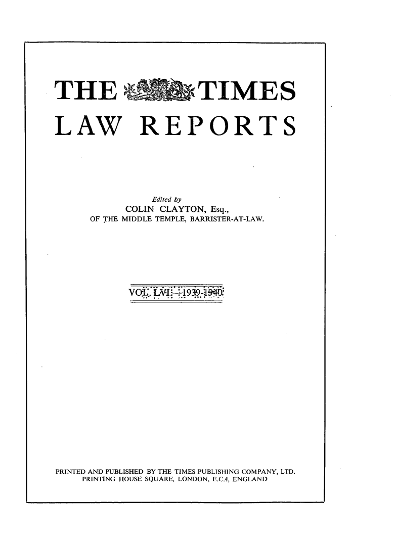 handle is hein.selden/tmlwr0056 and id is 1 raw text is: 








THE %OwTIMES


LAW


REPORTS


         Edited by
     COLIN CLAYTON, Esq.,
OF THE MIDDLE TEMPLE, BARRISTER-AT-LAW.


vo~X I~-41 939~D:


PRINTED AND PUBLISHED BY THE TIMES PUBLISHING COMPANY, LTD.
    PRINTING HOUSE SQUARE, LONDON, E.C.4, ENGLAND


