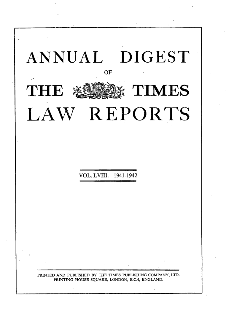 handle is hein.selden/tmlwr0058 and id is 1 raw text is: 



ANNUAL


DIGEST'


OF


THE >   TIMES

LAW REPORTS


VOL. LVIII.-1941-1942


PRINTED AND PUBLISHED BY THE TIMES PUBLISHING COMPANY, LTD.
   PRINTING HOUSE SQUARE, LONDON, E.C.4, ENGLAND.


