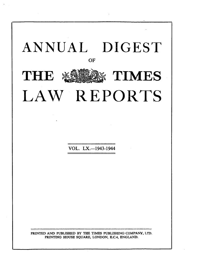 handle is hein.selden/tmlwr0060 and id is 1 raw text is: 



ANNUAL


DIGEST


OF


THE %   TIMES

LAW REPORTS


VOL. LX.-1943-1944


PRINTED AND PUBLISHED BY THE TIMES PUBLISHING COMPANY, LTD.
   PRINTING HOUSE SQUARE, LONDON, E.C.4, ENGLAND.


