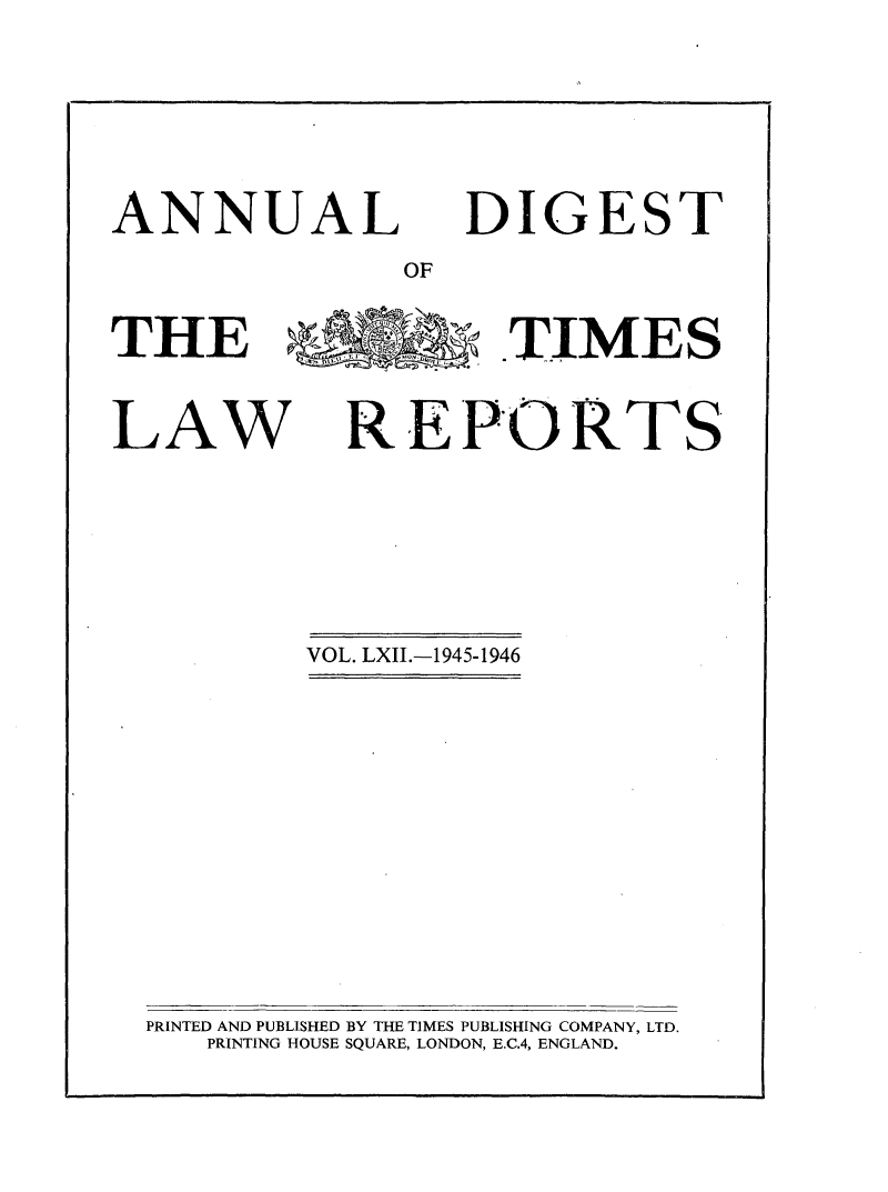 handle is hein.selden/tmlwr0062 and id is 1 raw text is: 

ANNUAL


DIGEST


OF


THE                 .TIMES


LAW


REPORTS


VOL. LXII.-1945-1946


PRINTED AND PUBLISHED BY THE TIMES PUBLISHING COMPANY, LTD.
   PRINTING HOUSE SQUARE, LONDON, E.C.4, ENGLAND.


