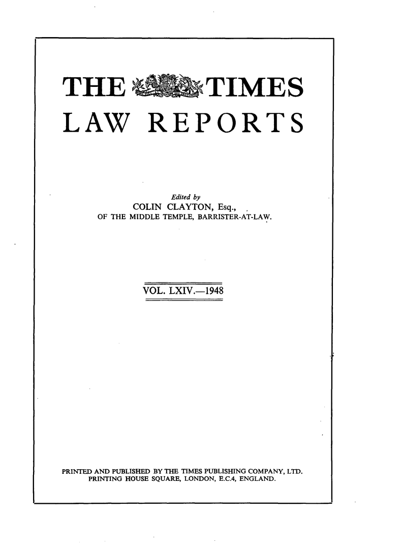 handle is hein.selden/tmlwr0064 and id is 1 raw text is: 








THE %bTIMES



LAW REPORTS






                Edited by
           COLIN CLAYTON, Esq.,
     OF THE MIDDLE TEMPLE, BARRISTER-AT-LAW.







            VOL. LXIV.-1948



















PRINTED AND PUBLISHED BY THE TIMES PUBLISHING COMPANY, LTD.
    PRINTING HOUSE SQUARE, LONDON, E.C.4, ENGLAND.


