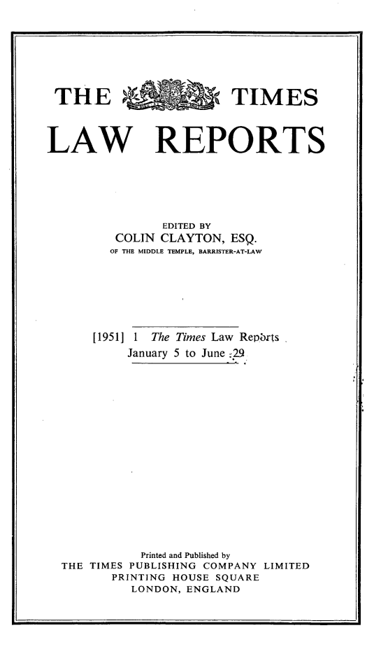 handle is hein.selden/tmlwr0068 and id is 1 raw text is: 









THE %TIMES




LAW REPORTS







                EDITED BY
         COLIN CLAYTON,  ESQ.
         OF THE MIDDLE TEMPLE, BARRISTER-AT-LAW








      [1951] 1 The Times Law Repbrts

           January 5 to June :29




















             Printed and Published by
  THE TIMES PUBLISHING COMPANY LIMITED
         PRINTING HOUSE SQUARE
           LONDON, ENGLAND


