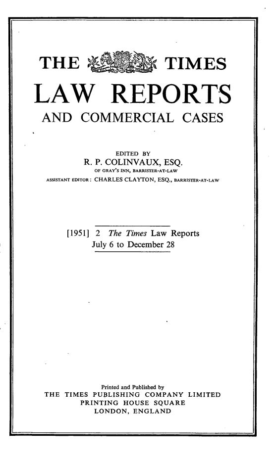 handle is hein.selden/tmlwr0069 and id is 1 raw text is: 






THE *TIMES



LAW REPORTS


AND COMMERCIAL


CASES


              EDITED BY
       R. P. COLINVAUX, ESQ.
          OF GRAY'S INN, BARRISTER-AT-LAW
ASSISTANT EDITOR: CHARLES CLAYTON, ESQ., BARRISTER-AT-LAW






    [1951] 2 The Times Law Reports
         July 6 to December 28
















           Printed and Published by
THE TIMES PUBLISHING COMPANY LIMITED
       PRINTING HOUSE SQUARE
         LONDON, ENGLAND


