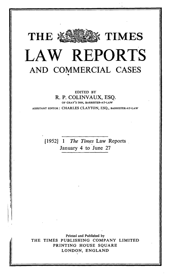 handle is hein.selden/tmlwr0070 and id is 1 raw text is: 






THE R   RTIMES



LAW REPORTS


AND COMMERCIAL


CASES


              EDITED BY
       R. P. COLINVAUX, ESQ.
          OF GRAY'S INN, BARRISTER-AT-LAW
ASSISTANT EDITOR: CHARLES CLAYTON, ESQ., BARRISTER-AT-LAW





    [1952] 1 The Times Law Reports
         January 4 to June 27
















           Printed and Published by
THE TIMES PUBLISHING COMPANY LIMITED
       PRINTING HOUSE SQUARE
         LONDON, ENGLAND


