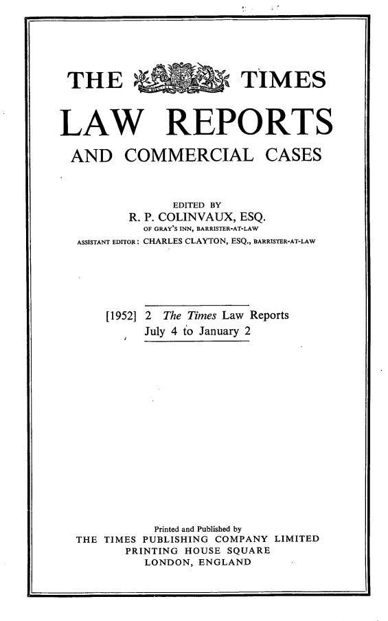 handle is hein.selden/tmlwr0071 and id is 1 raw text is: 






THE R   RTIMES



LAW REPORTS


AND COMMERCIAL


CASES


             EDITED BY
       R. P. COLINVAUX, ESQ.
         OF GRAY'S INN, BARRISTER-AT-LAW
ASSISTANT EDITOR: CHARLES CLAYTON, ESQ., BARRISTER-AT-LAW






    [1952] 2 The Times Law Reports
         July 4 to January 2

















           Printed and Published by
THE TIMES PUBLISHING COMPANY LIMITED
       PRINTING HOUSE SQUARE
         LONDON,ENGLAND


